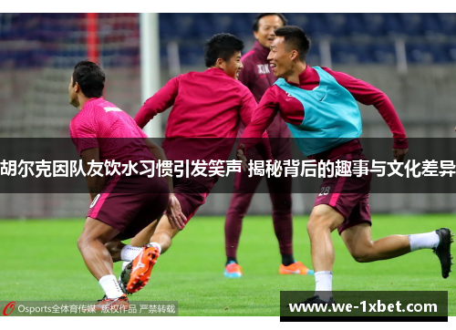 胡尔克因队友饮水习惯引发笑声 揭秘背后的趣事与文化差异
