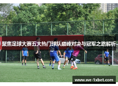 聚焦足球大赛五大热门球队巅峰对决与冠军之路解析
