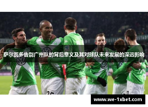 萨尔瓦多告别广州队的背后意义及其对球队未来发展的深远影响