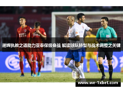 谢晖执教之道助力亚泰保级奋战 解读球队转型与战术调整之关键