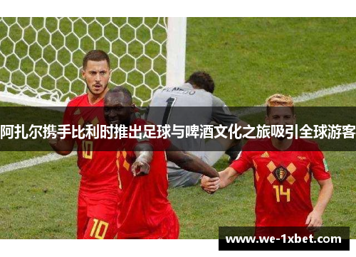 阿扎尔携手比利时推出足球与啤酒文化之旅吸引全球游客