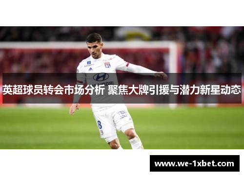 英超球员转会市场分析 聚焦大牌引援与潜力新星动态 英超球员转会市场分析 聚焦大牌引援与潜力新星动态