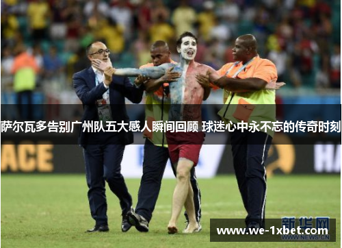 萨尔瓦多告别广州队五大感人瞬间回顾 球迷心中永不忘的传奇时刻