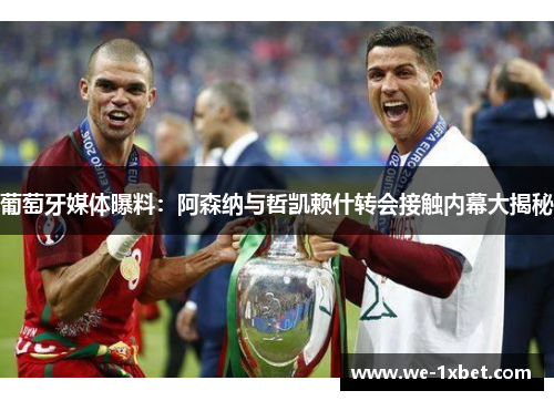 葡萄牙媒体曝料：阿森纳与哲凯赖什转会接触内幕大揭秘