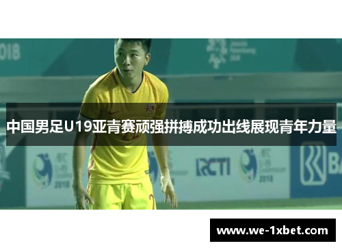 中国男足U19亚青赛顽强拼搏成功出线展现青年力量
