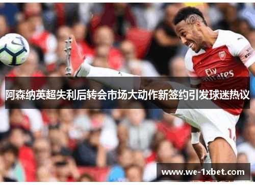 阿森纳英超失利后转会市场大动作新签约引发球迷热议