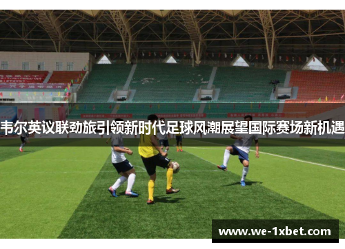 韦尔英议联劲旅引领新时代足球风潮展望国际赛场新机遇
