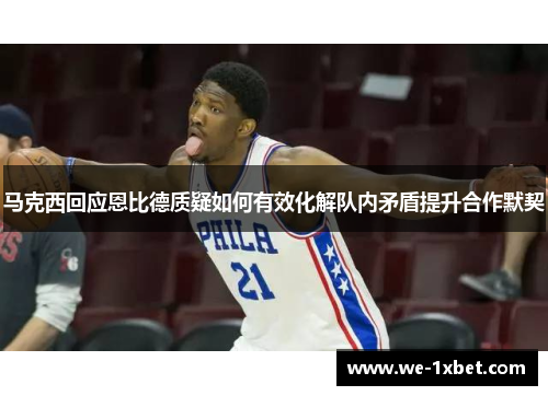 马克西回应恩比德质疑如何有效化解队内矛盾提升合作默契 马克西回应恩比德质疑如何有效化解队内矛盾提升合作默契